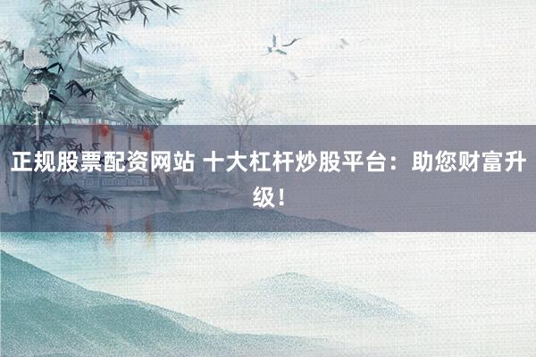 正规股票配资网站 十大杠杆炒股平台:助您财富升级!