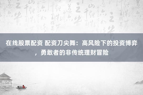 在线股票配资 配资刀尖舞:高风险下的投资博弈,勇敢者的非传统理财冒险