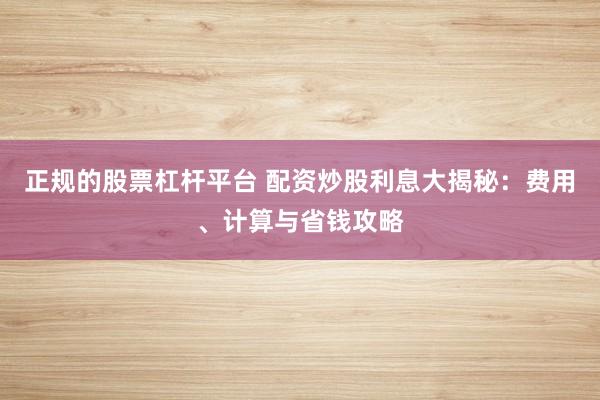 正规的股票杠杆平台 配资炒股利息大揭秘：费用、计算与省钱攻略