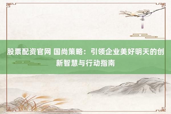 股票配资官网 国尚策略：引领企业美好明天的创新智慧与行动指南