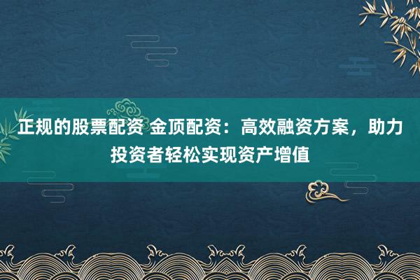 正规的股票配资 金顶配资：高效融资方案，助力投资者轻松实现资产增值