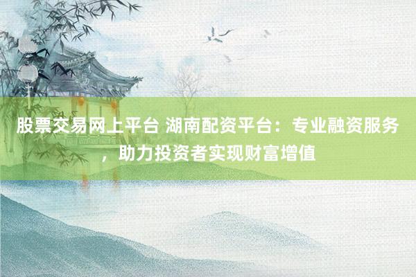股票交易网上平台 湖南配资平台:专业融资服务,助力投资者实现财富增值