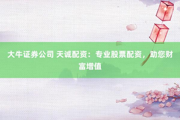 大牛证券公司 天诚配资:专业股票配资,助您财富增值