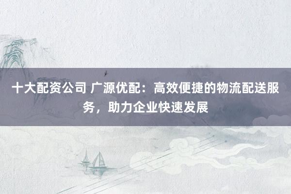 十大配资公司 广源优配:高效便捷的物流配送服务,助力企业快速发展