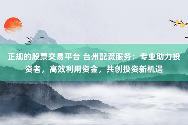 正规的股票交易平台 台州配资服务：专业助力投资者，高效利用资金，共创投资新机遇