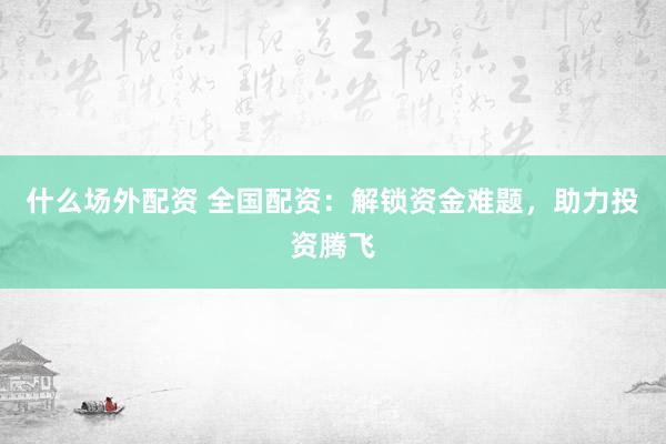 什么场外配资 全国配资：解锁资金难题，助力投资腾飞