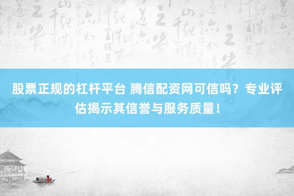 股票正规的杠杆平台 腾信配资网可信吗？专业评估揭示其信誉与服务质量！