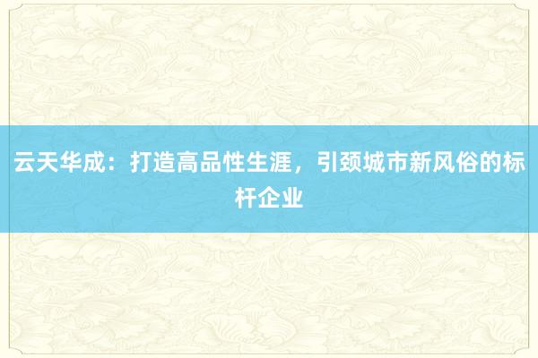 云天华成：打造高品性生涯，引颈城市新风俗的标杆企业