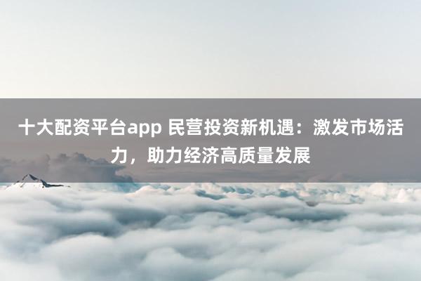 十大配资平台app 民营投资新机遇：激发市场活力，助力经济高质量发展