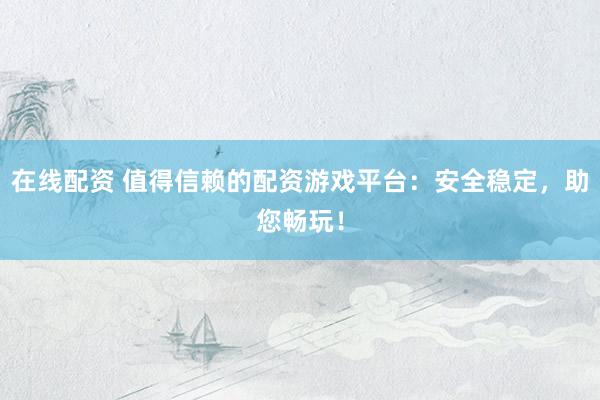 在线配资 值得信赖的配资游戏平台:安全稳定,助您畅玩!