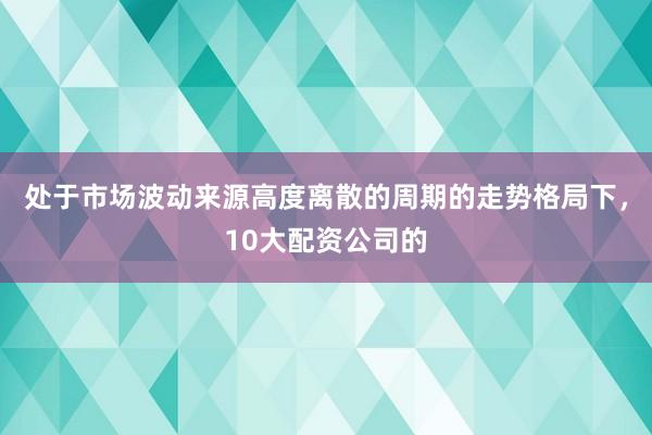 处于市场波动来源高度离散的周期的走势格局下，10大配资公司的