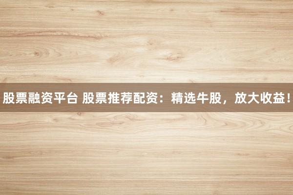 股票融资平台 股票推荐配资：精选牛股，放大收益！