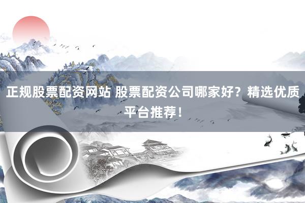 正规股票配资网站 股票配资公司哪家好？精选优质平台推荐！