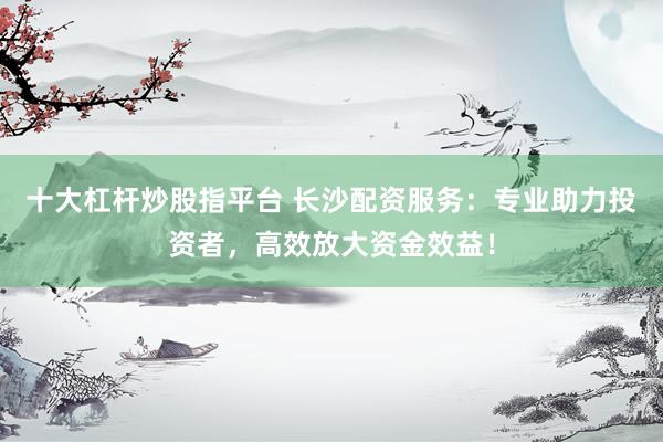 十大杠杆炒股指平台 长沙配资服务：专业助力投资者，高效放大资金效益！