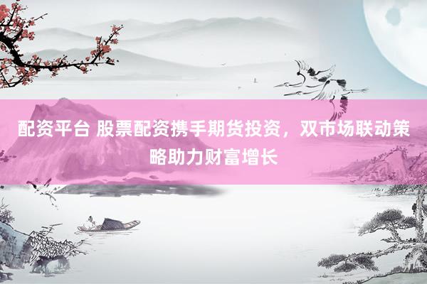 配资平台 股票配资携手期货投资，双市场联动策略助力财富增长