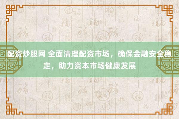 配资炒股网 全面清理配资市场，确保金融安全稳定，助力资本市场健康发展