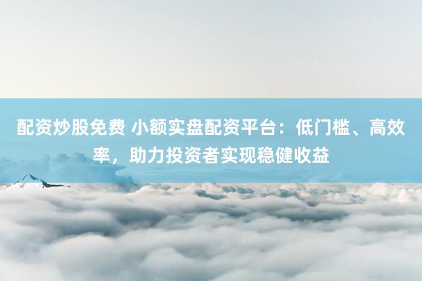 配资炒股免费 小额实盘配资平台：低门槛、高效率，助力投资者实现稳健收益