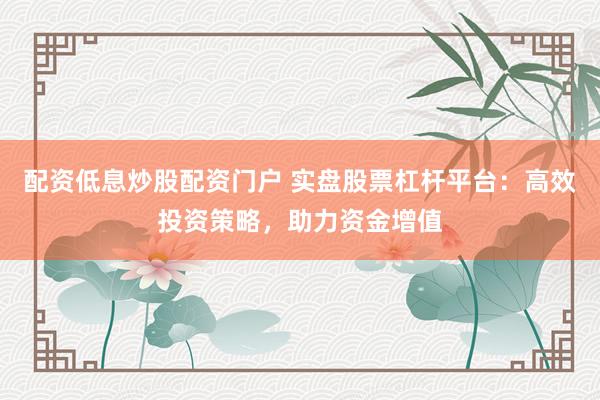 配资低息炒股配资门户 实盘股票杠杆平台：高效投资策略，助力资金增值