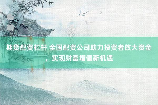 期货配资杠杆 全国配资公司助力投资者放大资金，实现财富增值新机遇