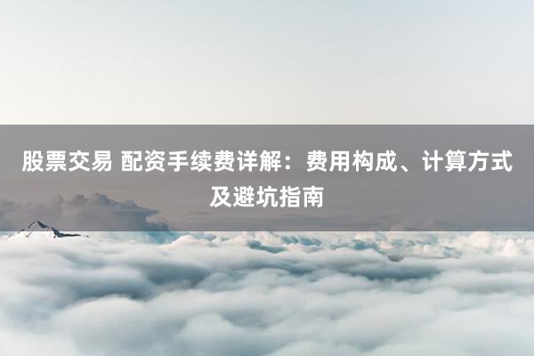 股票交易 配资手续费详解：费用构成、计算方式及避坑指南