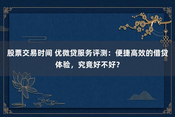 股票交易时间 优微贷服务评测:便捷高效的借贷体验,究竟好不好?