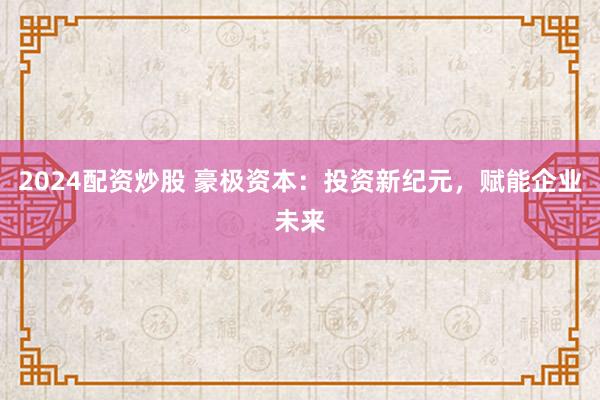2024配资炒股 豪极资本:投资新纪元,赋能企业未来