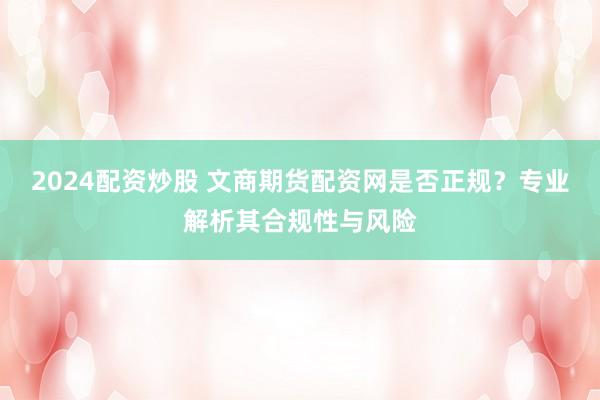 2024配资炒股 文商期货配资网是否正规?专业解析其合规性与风险