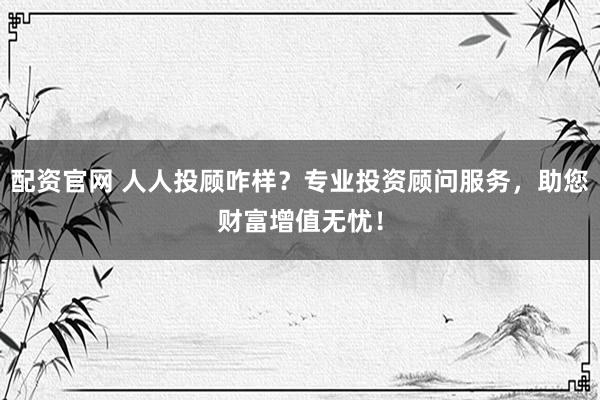 配资官网 人人投顾咋样?专业投资顾问服务,助您财富增值无忧!