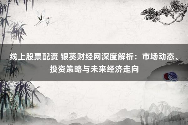 线上股票配资 银葵财经网深度解析:市场动态、投资策略与未来经济走向