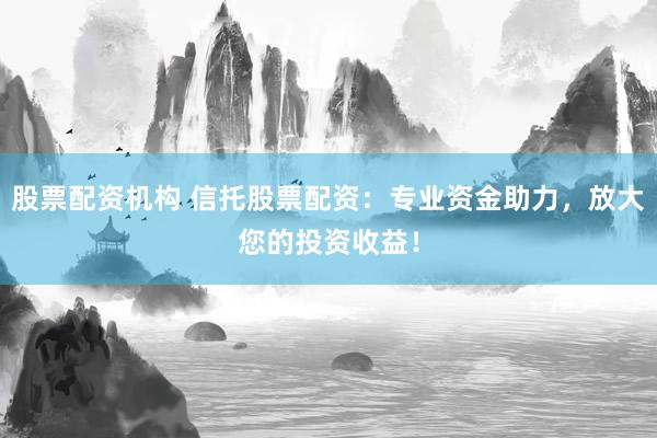股票配资机构 信托股票配资:专业资金助力,放大您的投资收益!