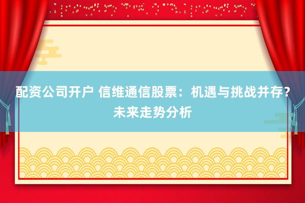 配资公司开户 信维通信股票:机遇与挑战并存?未来走势分析