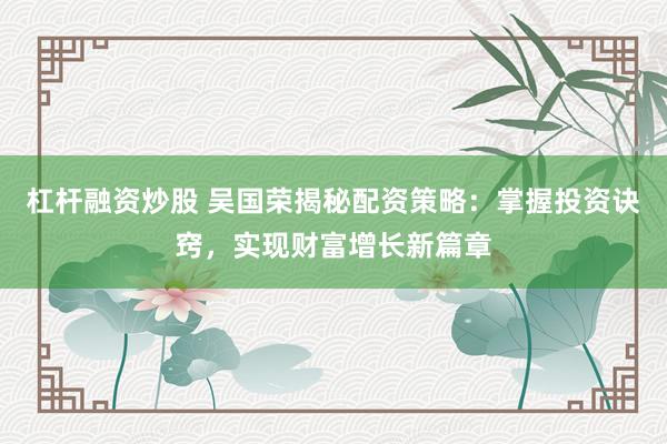 杠杆融资炒股 吴国荣揭秘配资策略：掌握投资诀窍，实现财富增长新篇章