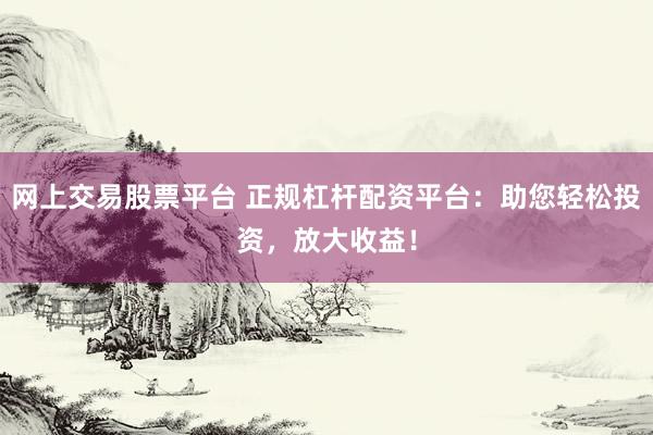 网上交易股票平台 正规杠杆配资平台：助您轻松投资，放大收益！