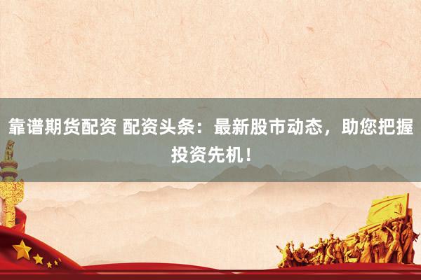 靠谱期货配资 配资头条:最新股市动态,助您把握投资先机!
