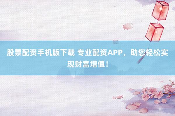 股票配资手机版下载 专业配资APP,助您轻松实现财富增值!