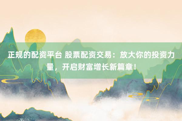 正规的配资平台 股票配资交易：放大你的投资力量，开启财富增长新篇章！