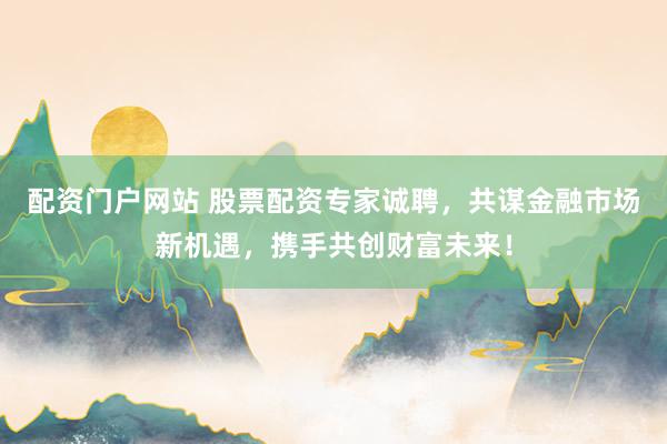 配资门户网站 股票配资专家诚聘，共谋金融市场新机遇，携手共创财富未来！