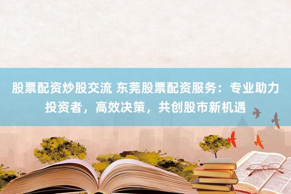 股票配资炒股交流 东莞股票配资服务：专业助力投资者，高效决策，共创股市新机遇