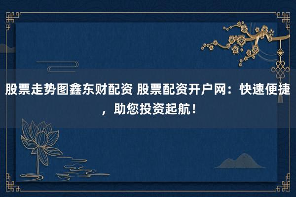 股票走势图鑫东财配资 股票配资开户网:快速便捷,助您投资起航!
