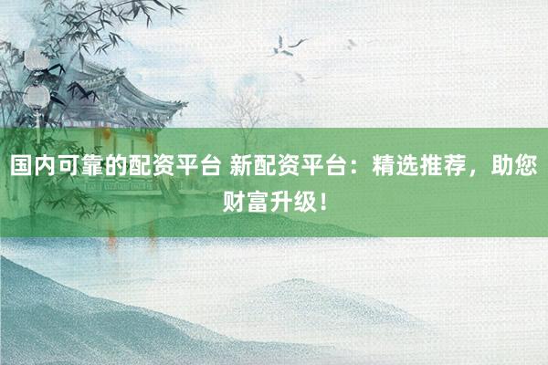 国内可靠的配资平台 新配资平台：精选推荐，助您财富升级！