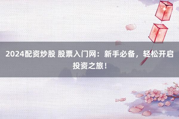 2024配资炒股 股票入门网：新手必备，轻松开启投资之旅！