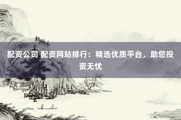 配资公司 配资网站排行：精选优质平台，助您投资无忧