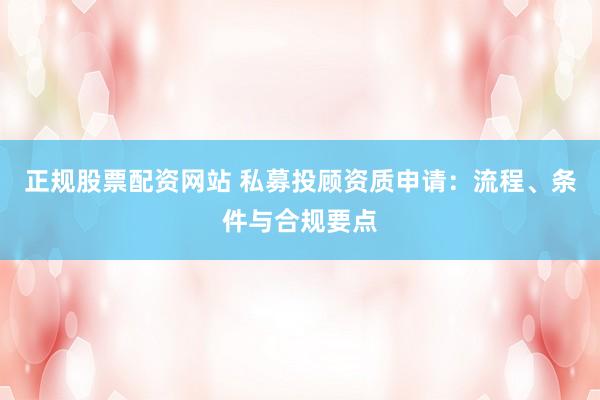 正规股票配资网站 私募投顾资质申请：流程、条件与合规要点