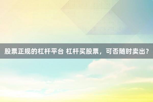 股票正规的杠杆平台 杠杆买股票，可否随时卖出？
