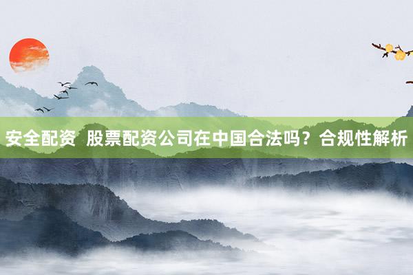 安全配资  股票配资公司在中国合法吗？合规性解析