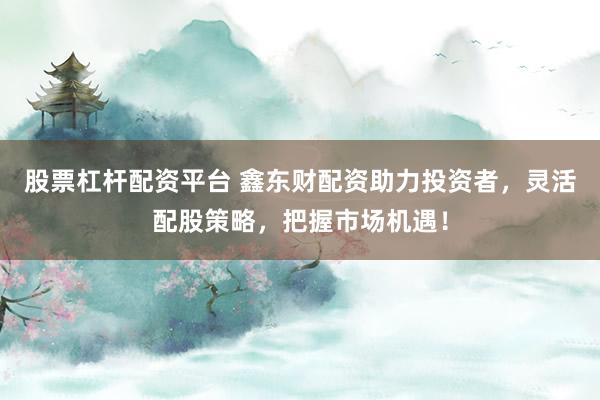 股票杠杆配资平台 鑫东财配资助力投资者，灵活配股策略，把握市场机遇！