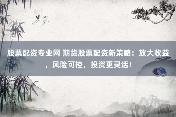 股票配资专业网 期货股票配资新策略：放大收益，风险可控，投资更灵活！
