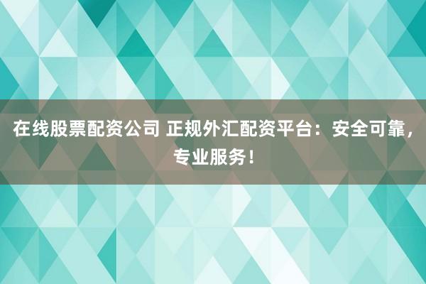 在线股票配资公司 正规外汇配资平台：安全可靠，专业服务！
