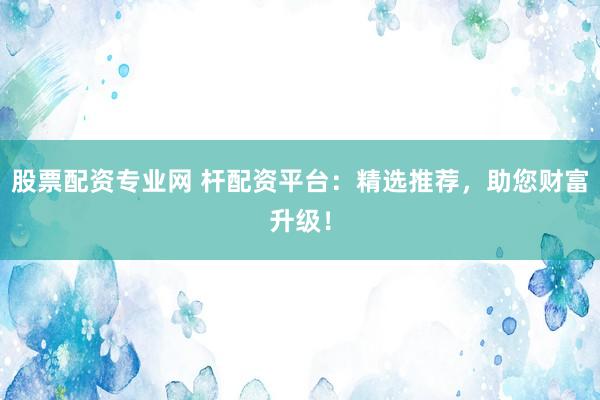 股票配资专业网 杆配资平台：精选推荐，助您财富升级！