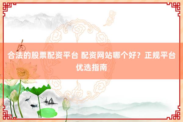 合法的股票配资平台 配资网站哪个好？正规平台优选指南